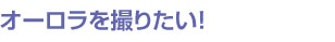 オーロラを撮りたい！